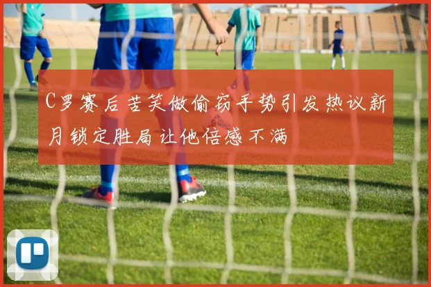 C罗赛后苦笑做偷窃手势引发热议新月锁定胜局让他倍感不满