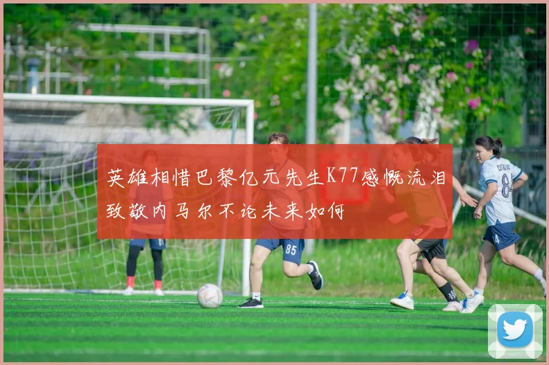 英雄相惜巴黎亿元先生K77感慨流泪致敬内马尔不论未来如何