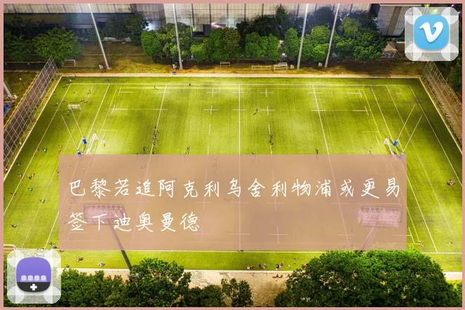 巴黎若追阿克利乌舍利物浦或更易签下迪奥曼德