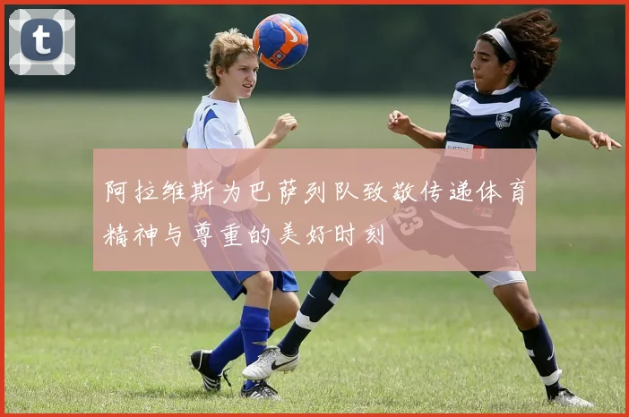 阿拉维斯为巴萨列队致敬传递体育精神与尊重的美好时刻