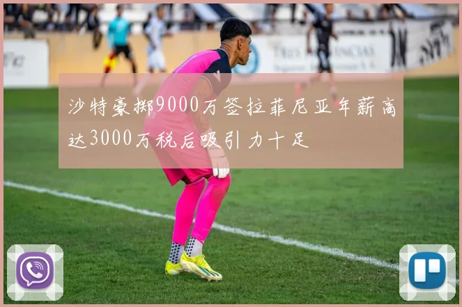 沙特豪掷9000万签拉菲尼亚年薪高达3000万税后吸引力十足