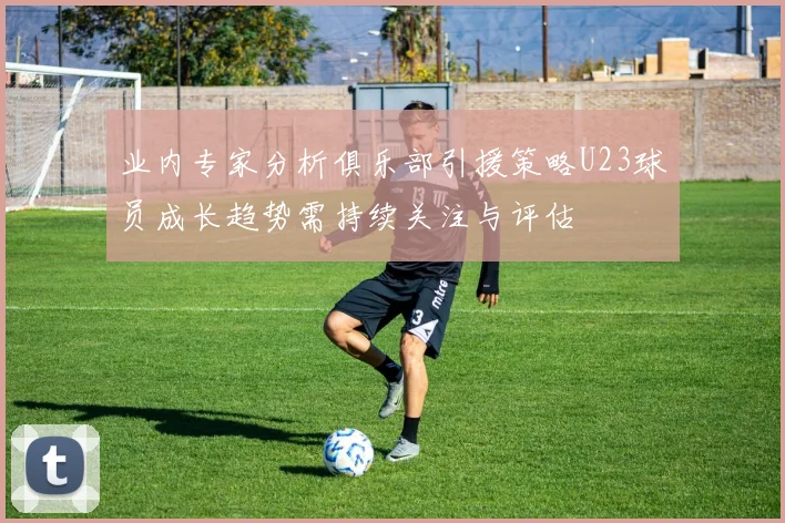 业内专家分析俱乐部引援策略U23球员成长趋势需持续关注与评估
