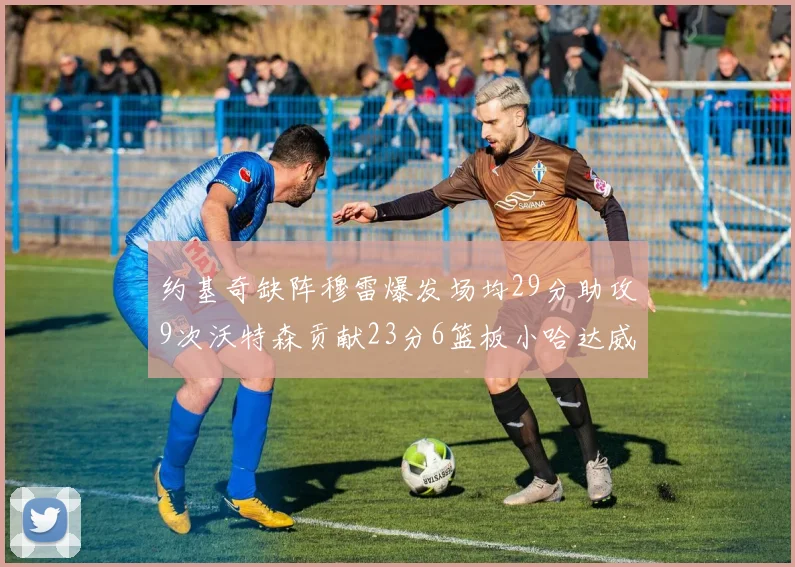 约基奇缺阵穆雷爆发场均29分助攻9次沃特森贡献23分6篮板小哈达威也有17分表现出色