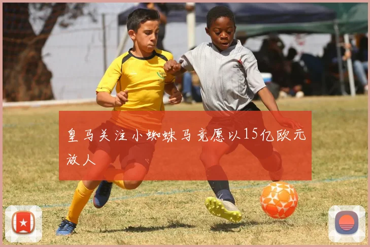 皇马关注小蜘蛛马竞愿以15亿欧元放人