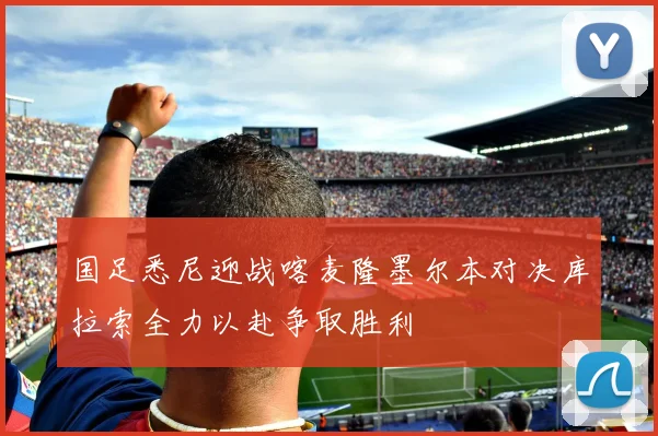 国足悉尼迎战喀麦隆墨尔本对决库拉索全力以赴争取胜利