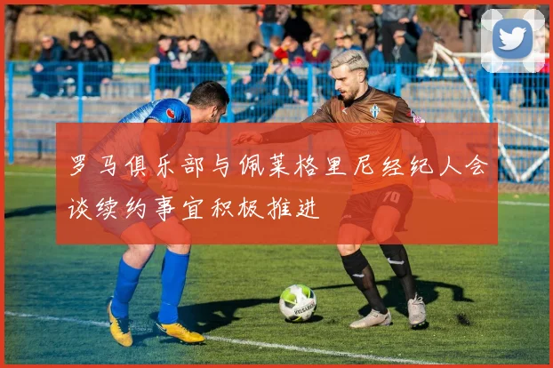 罗马俱乐部与佩莱格里尼经纪人会谈续约事宜积极推进