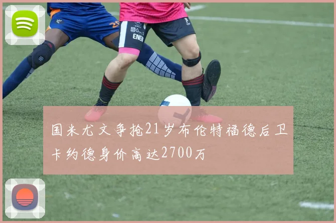 国米尤文争抢21岁布伦特福德后卫卡约德身价高达2700万