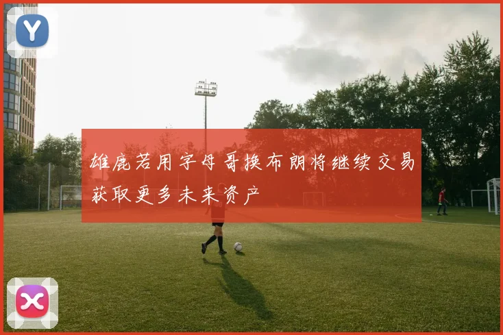 雄鹿若用字母哥换布朗将继续交易获取更多未来资产