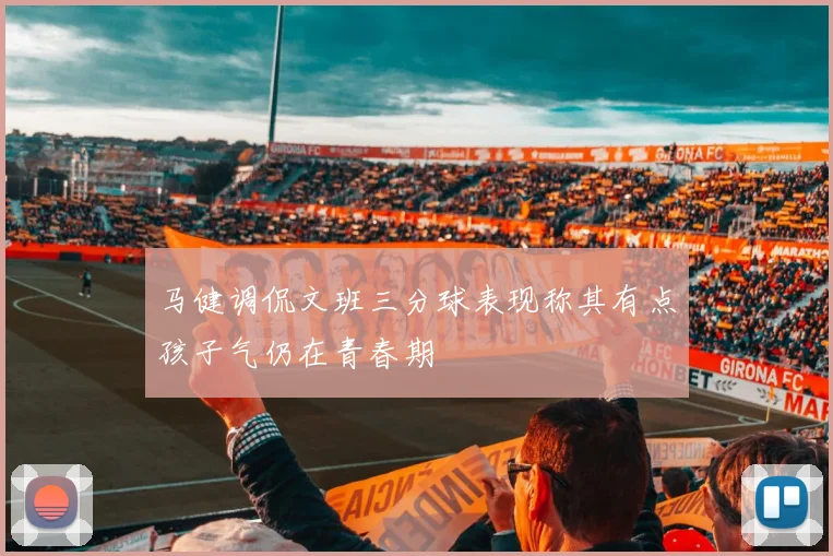马健调侃文班三分球表现称其有点孩子气仍在青春期