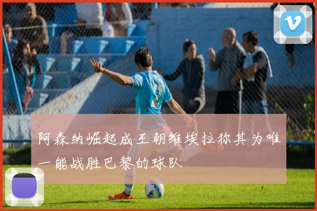 阿森纳崛起成王朝维埃拉称其为唯一能战胜巴黎的球队