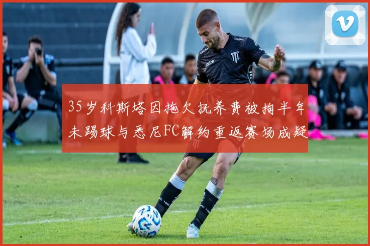 35岁科斯塔因拖欠抚养费被拘半年未踢球与悉尼FC解约重返赛场成疑