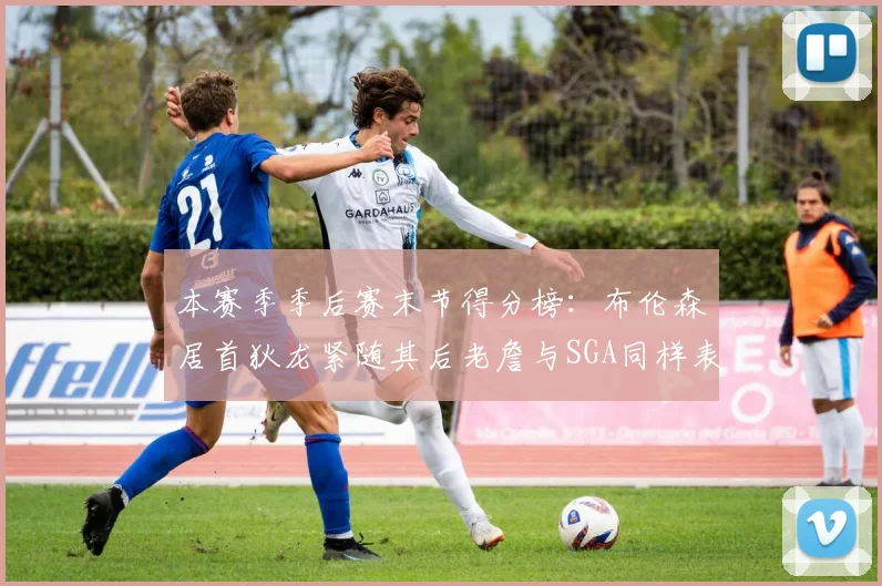 本赛季季后赛末节得分榜：布伦森居首狄龙紧随其后老詹与SGA同样表现出色