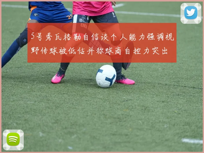 5号秀瓦格勒自信谈个人能力强调视野传球被低估并称球商自控力突出