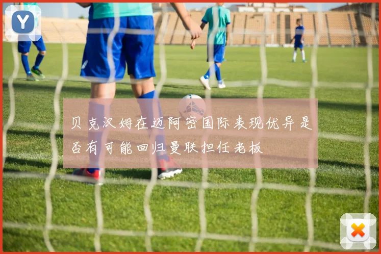 贝克汉姆在迈阿密国际表现优异是否有可能回归曼联担任老板