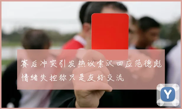 赛后冲突引发热议索汉回应范德彪情绪失控称只是友好交流