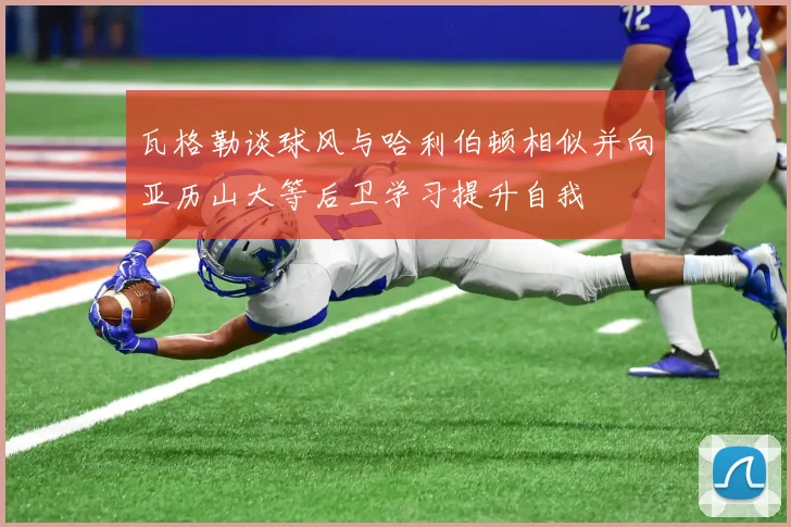 瓦格勒谈球风与哈利伯顿相似并向亚历山大等后卫学习提升自我