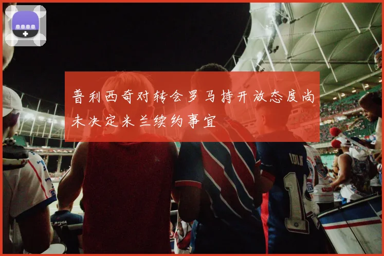 普利西奇对转会罗马持开放态度尚未决定米兰续约事宜