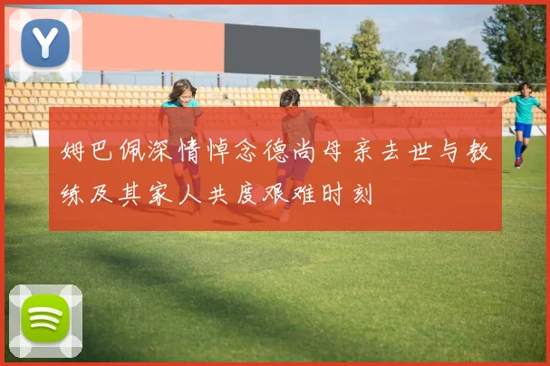 姆巴佩深情悼念德尚母亲去世与教练及其家人共度艰难时刻