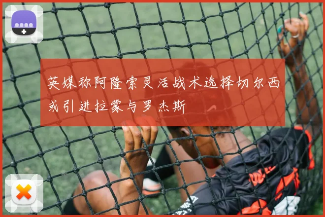 英媒称阿隆索灵活战术选择切尔西或引进拉蒙与罗杰斯