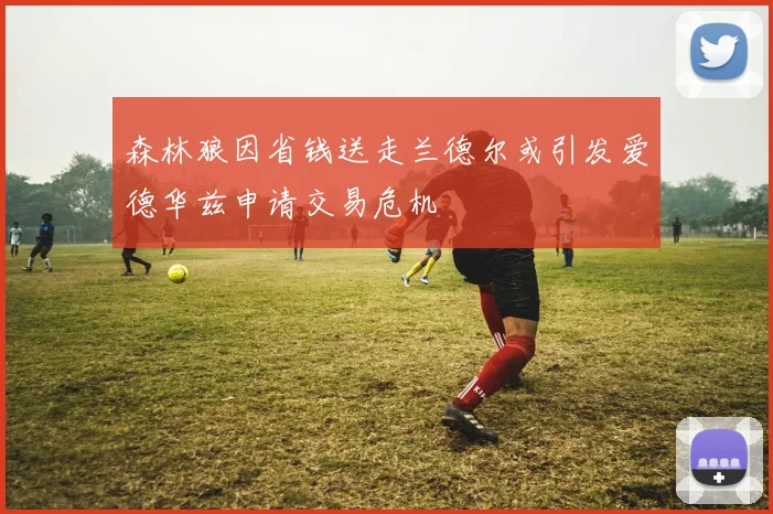 森林狼因省钱送走兰德尔或引发爱德华兹申请交易危机